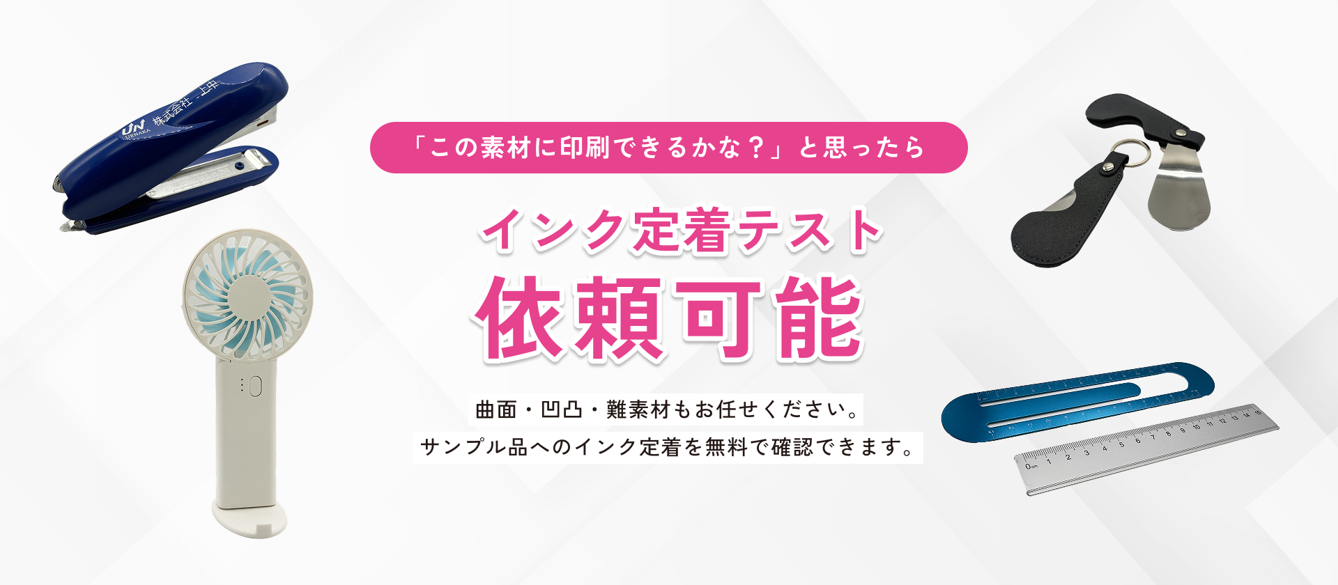 曲面・凹凸・難素材もお任せください。 サンプル品へのインク定着を無料で確認できます。